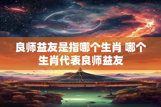 良师益友是指哪个生肖 哪个生肖代表良师益友