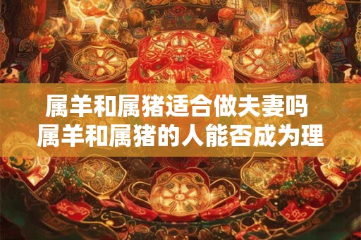 属羊和属猪适合做夫妻吗 属羊和属猪的人能否成为理想的夫妻
