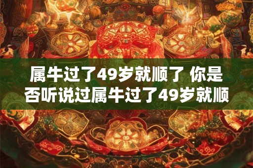 属牛过了49岁就顺了 你是否听说过属牛过了49岁就顺了