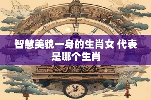 智慧美貌一身的生肖女 代表是哪个生肖