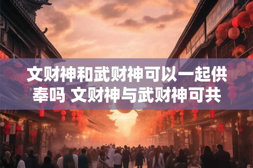 文财神和武财神可以一起供奉吗 文财神与武财神可共祀吗