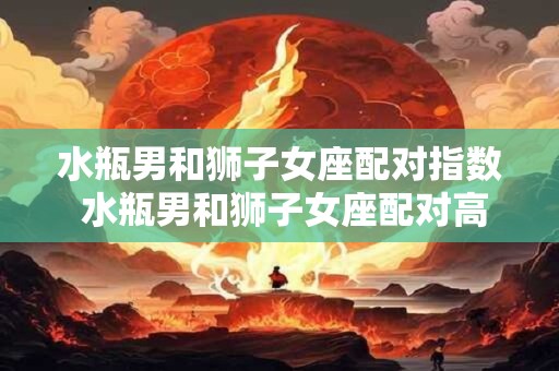 水瓶男和狮子女座配对指数 水瓶男和狮子女座配对高吗