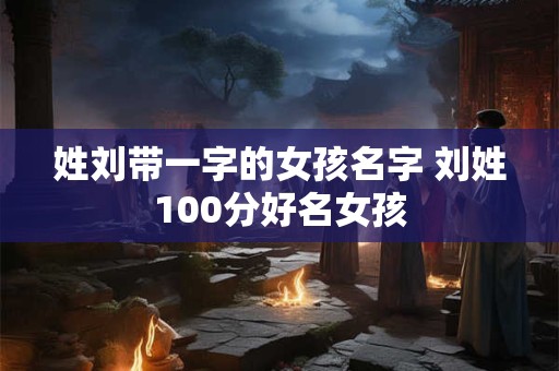姓刘带一字的女孩名字 刘姓100分好名女孩