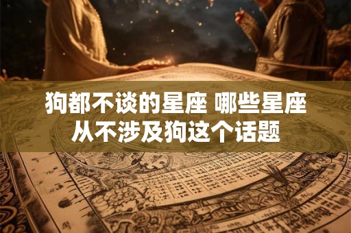 狗都不谈的星座 哪些星座从不涉及狗这个话题 狗都不谈的星座 哪些星座从不涉及狗这个话题