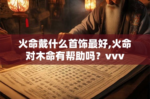 火命戴什么首饰最好,火命对木命有帮助吗？vvv