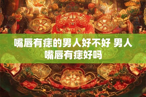 嘴唇有痣的男人好不好 男人嘴唇有痣好吗