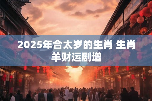2025年合太岁的生肖 生肖羊财运剧增