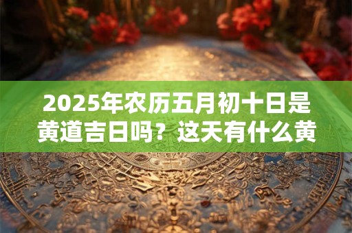 2025年农历五月初十日是黄道吉日吗？这天有什么黄历宜忌