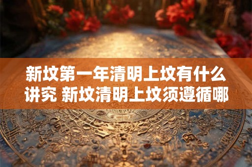 新坟第一年清明上坟有什么讲究 新坟清明上坟须遵循哪些习俗
