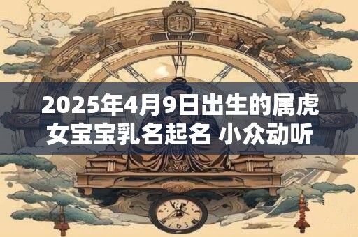 2025年4月9日出生的属虎女宝宝乳名起名 小众动听的女宝宝乳名