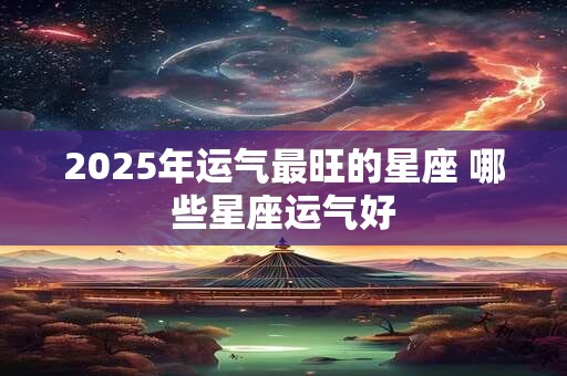 2025年运气最旺的星座 哪些星座运气好