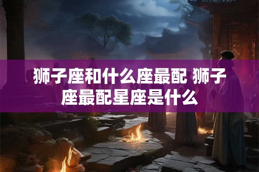 狮子座和什么座最配 狮子座最配星座是什么