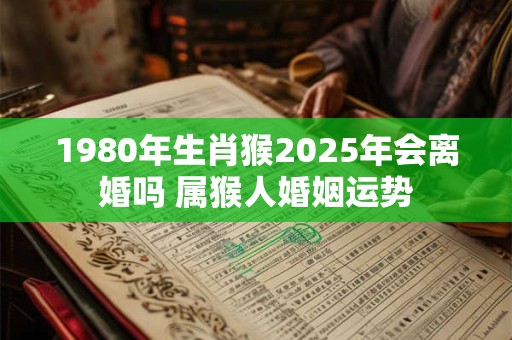 1980年生肖猴2025年会离婚吗 属猴人婚姻运势