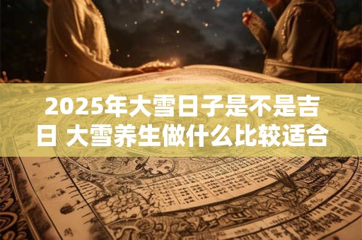 2025年大雪日子是不是吉日 大雪养生做什么比较适合