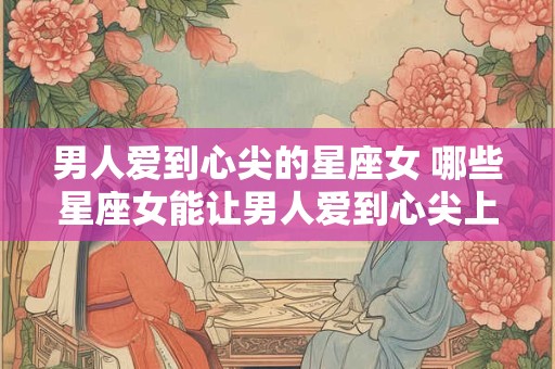 男人爱到心尖的星座女 哪些星座女能让男人爱到心尖上