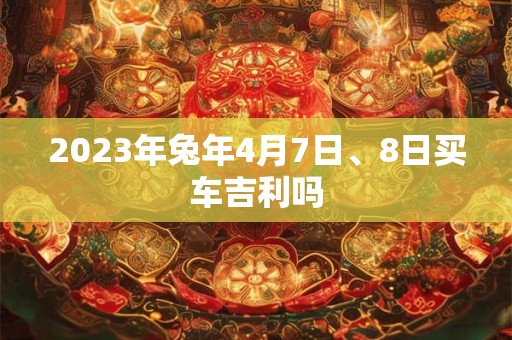 2023年兔年4月7日、8日买车吉利吗