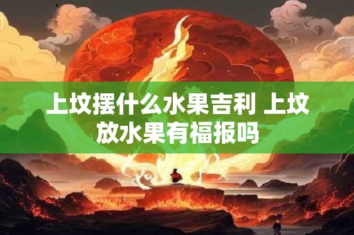上坟摆什么水果吉利 上坟放水果有福报吗
