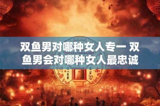 双鱼男对哪种女人专一 双鱼男会对哪种女人最忠诚