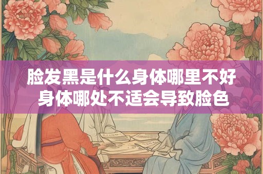 脸发黑是什么身体哪里不好 身体哪处不适会导致脸色发黑