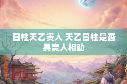 日柱天乙贵人 天乙日柱是否具贵人相助