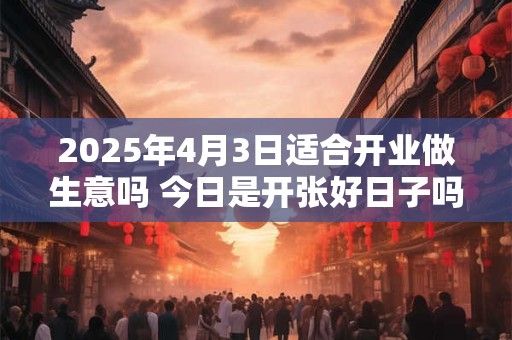 2025年4月3日适合开业做生意吗 今日是开张好日子吗