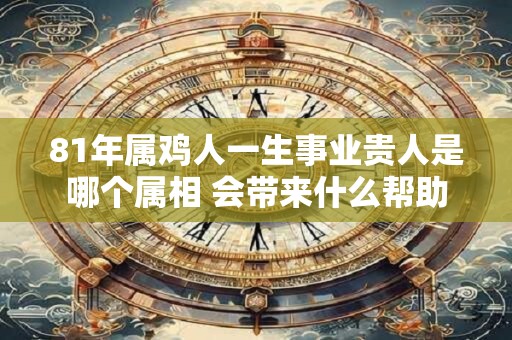 81年属鸡人一生事业贵人是哪个属相 会带来什么帮助 81年属鸡人一生事业贵人是哪个属相 会带来什么帮助