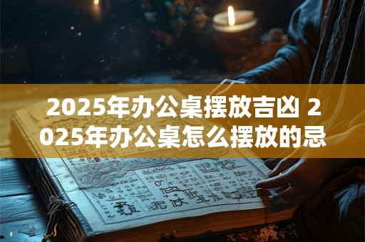 2025年办公桌摆放吉凶 2025年办公桌怎么摆放的忌讳