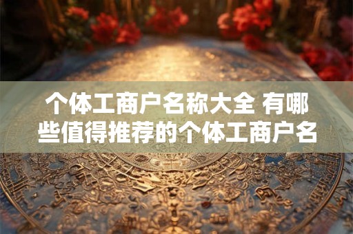 个体工商户名称大全 有哪些值得推荐的个体工商户名称