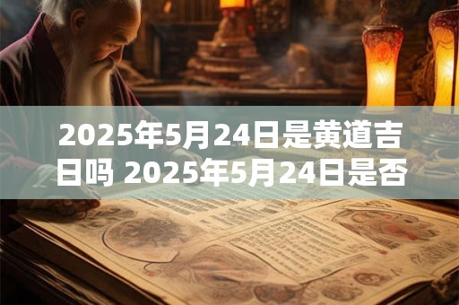 2025年5月24日是黄道吉日吗 2025年5月24日是否属于黄道吉日