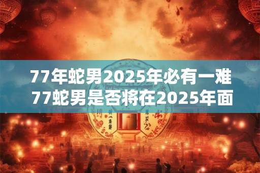 77年蛇男2025年必有一难 77蛇男是否将在2025年面临一场灾难