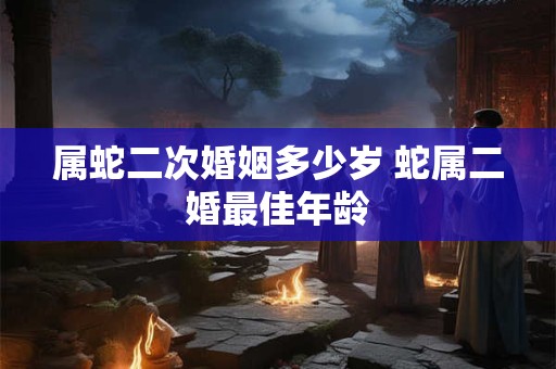 属蛇二次婚姻多少岁 蛇属二婚最佳年龄