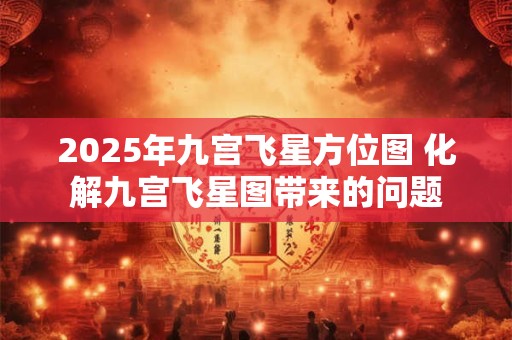 2025年九宫飞星方位图 化解九宫飞星图带来的问题