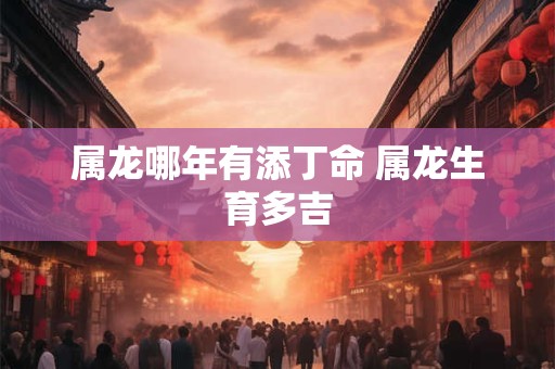 属龙哪年有添丁命 属龙生育多吉