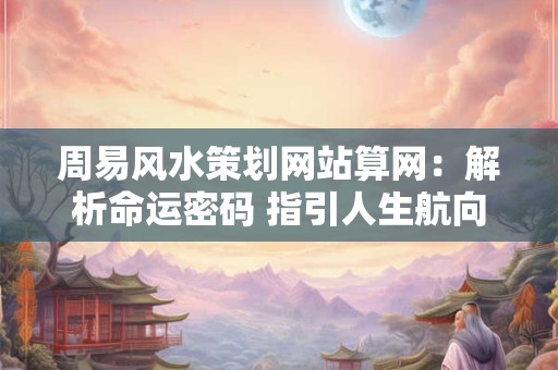 周易风水策划网站算网：解析命运密码 指引人生航向