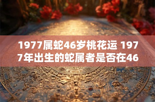 1977属蛇46岁桃花运 1977年出生的蛇属者是否在46岁时拥有桃花运