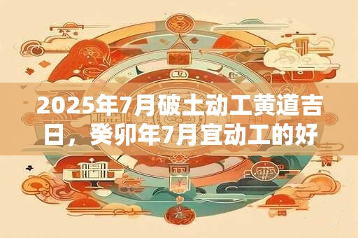 2025年7月破土动工黄道吉日，癸卯年7月宜动工的好日子