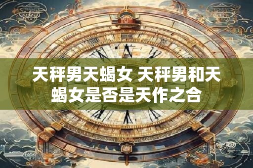天秤男天蝎女 天秤男和天蝎女是否是天作之合