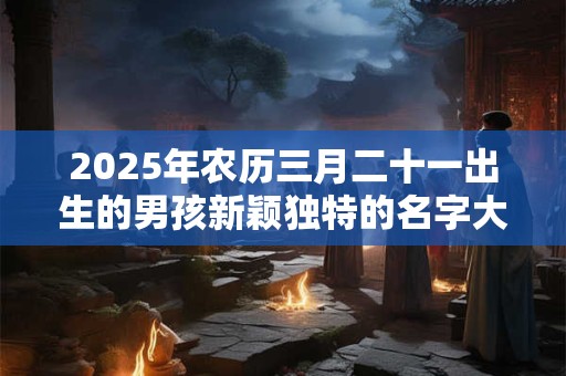 2025年农历三月二十一出生的男孩新颖独特的名字大全