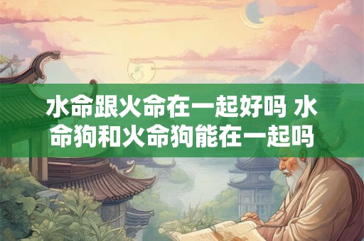 水命跟火命在一起好吗 水命狗和火命狗能在一起吗