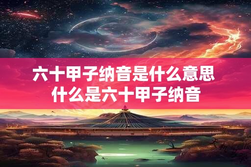 六十甲子纳音是什么意思 什么是六十甲子纳音