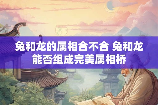 兔和龙的属相合不合 兔和龙能否组成完美属相桥