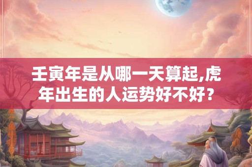 壬寅年是从哪一天算起,虎年出生的人运势好不好？