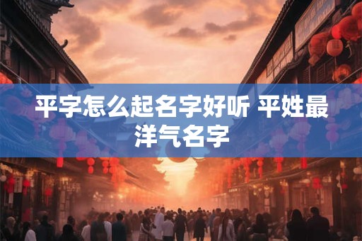 平字怎么起名字好听 平姓最洋气名字