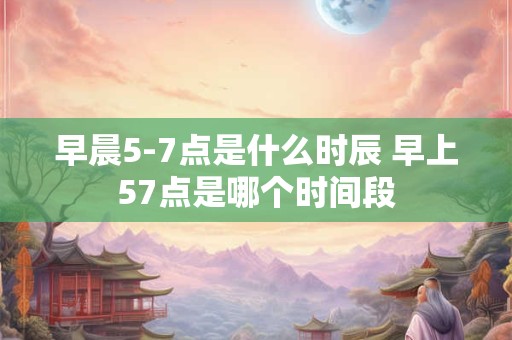 早晨5-7点是什么时辰 早上57点是哪个时间段