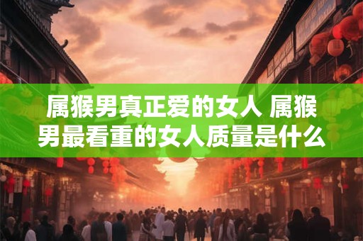 属猴男真正爱的女人 属猴男最看重的女人质量是什么