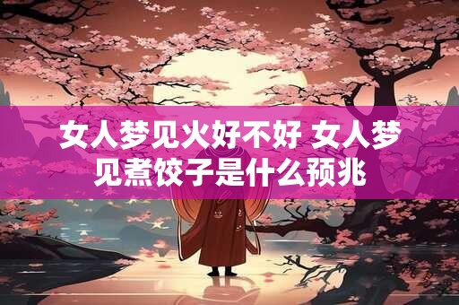 女人梦见火好不好 女人梦见煮饺子是什么预兆 女人梦见火好不好 女人梦见煮饺子是什么预兆