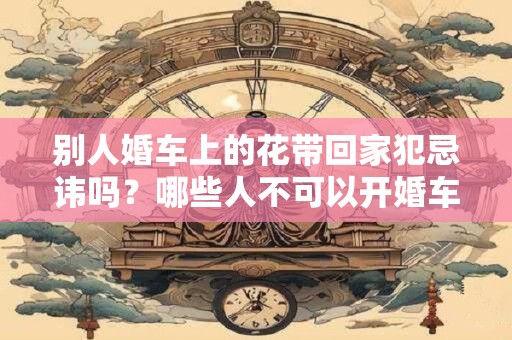 别人婚车上的花带回家犯忌讳吗？哪些人不可以开婚车？