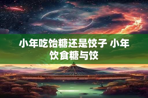 小年吃饴糖还是饺子 小年饮食糖与饺
