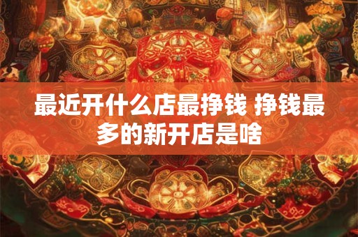 最近开什么店最挣钱 挣钱最多的新开店是啥
