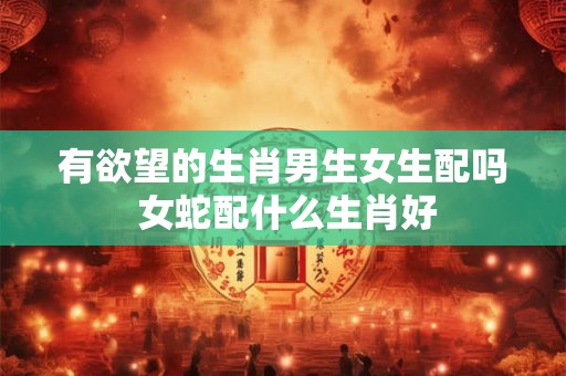 有欲望的生肖男生女生配吗 女蛇配什么生肖好